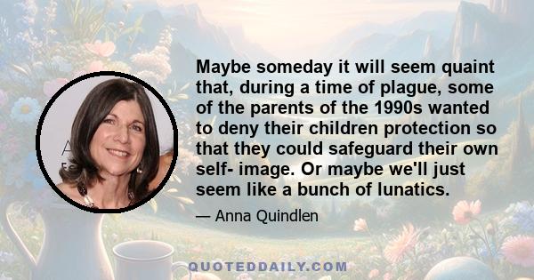 Maybe someday it will seem quaint that, during a time of plague, some of the parents of the 1990s wanted to deny their children protection so that they could safeguard their own self- image. Or maybe we'll just seem