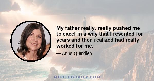 My father really, really pushed me to excel in a way that I resented for years and then realized had really worked for me.