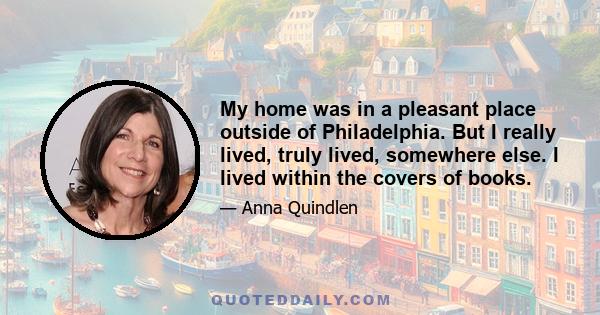 My home was in a pleasant place outside of Philadelphia. But I really lived, truly lived, somewhere else. I lived within the covers of books.