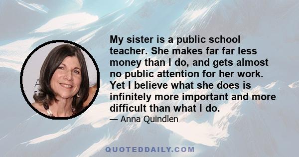 My sister is a public school teacher. She makes far far less money than I do, and gets almost no public attention for her work. Yet I believe what she does is infinitely more important and more difficult than what I do.