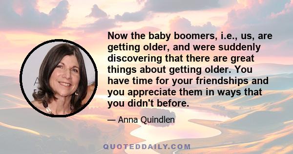 Now the baby boomers, i.e., us, are getting older, and were suddenly discovering that there are great things about getting older. You have time for your friendships and you appreciate them in ways that you didn't before.