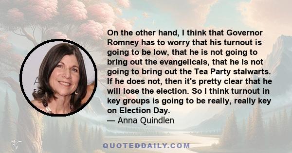 On the other hand, I think that Governor Romney has to worry that his turnout is going to be low, that he is not going to bring out the evangelicals, that he is not going to bring out the Tea Party stalwarts. If he does 