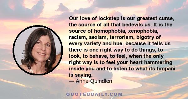 Our love of lockstep is our greatest curse, the source of all that bedevils us. It is the source of homophobia, xenophobia, racism, sexism, terrorism, bigotry of every variety and hue, because it tells us there is one