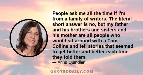 People ask me all the time if I'm from a family of writers. The literal short answer is no, but my father and his brothers and sisters and his mother are all people who would sit around with a Tom Collins and tell