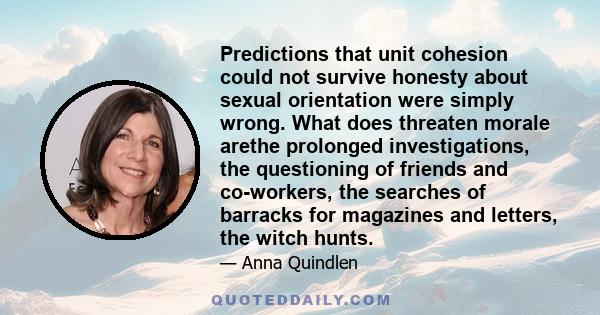 Predictions that unit cohesion could not survive honesty about sexual orientation were simply wrong. What does threaten morale arethe prolonged investigations, the questioning of friends and co-workers, the searches of