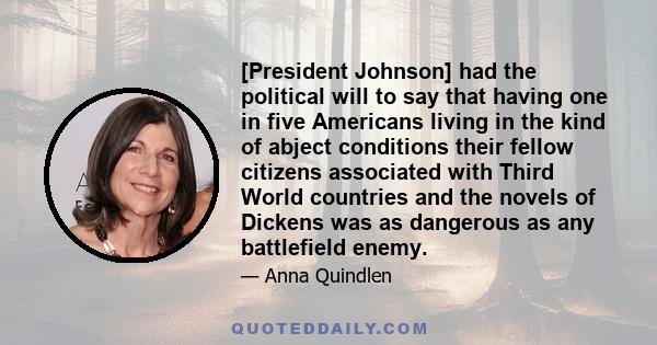 [President Johnson] had the political will to say that having one in five Americans living in the kind of abject conditions their fellow citizens associated with Third World countries and the novels of Dickens was as