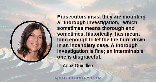 Prosecutors insist they are mounting a thorough investigation, which sometimes means thorough and sometimes, historically, has meant long enough to let the fire burn down in an incendiary case. A thorough investigation