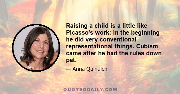 Raising a child is a little like Picasso's work; in the beginning he did very conventional representational things. Cubism came after he had the rules down pat.