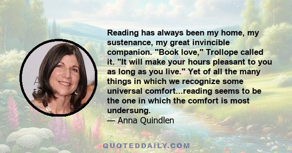 Reading has always been my home, my sustenance, my great invincible companion. Book love, Trollope called it. It will make your hours pleasant to you as long as you live. Yet of all the many things in which we recognize 