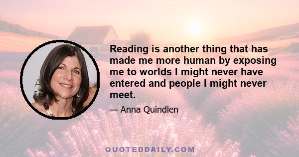 Reading is another thing that has made me more human by exposing me to worlds I might never have entered and people I might never meet.