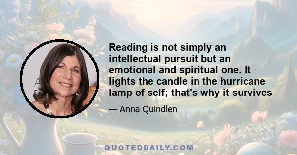 Reading is not simply an intellectual pursuit but an emotional and spiritual one. It lights the candle in the hurricane lamp of self; that's why it survives