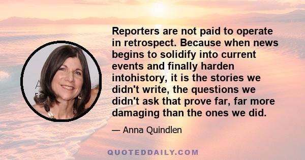 Reporters are not paid to operate in retrospect. Because when news begins to solidify into current events and finally harden intohistory, it is the stories we didn't write, the questions we didn't ask that prove far,