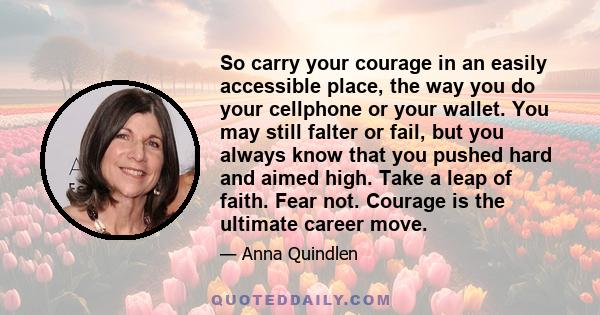 So carry your courage in an easily accessible place, the way you do your cellphone or your wallet. You may still falter or fail, but you always know that you pushed hard and aimed high. Take a leap of faith. Fear not.