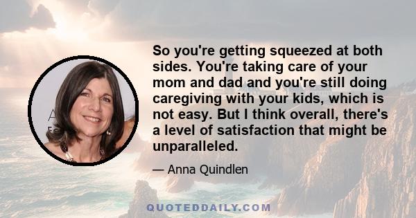 So you're getting squeezed at both sides. You're taking care of your mom and dad and you're still doing caregiving with your kids, which is not easy. But I think overall, there's a level of satisfaction that might be