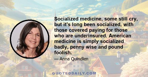 Socialized medicine, some still cry, but it's long been socialized, with those covered paying for those who are underinsured. American medicine is simply socialized badly, penny wise and pound foolish.