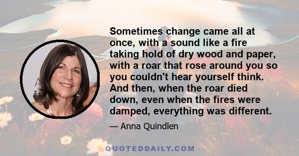 Sometimes change came all at once, with a sound like a fire taking hold of dry wood and paper, with a roar that rose around you so you couldn't hear yourself think. And then, when the roar died down, even when the fires 