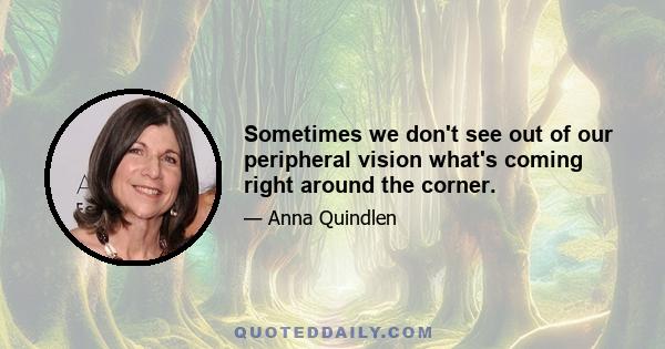 Sometimes we don't see out of our peripheral vision what's coming right around the corner.