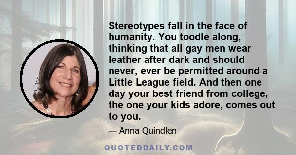 Stereotypes fall in the face of humanity. You toodle along, thinking that all gay men wear leather after dark and should never, ever be permitted around a Little League field. And then one day your best friend from