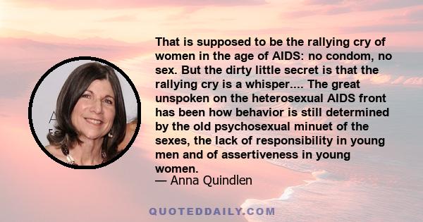 That is supposed to be the rallying cry of women in the age of AIDS: no condom, no sex. But the dirty little secret is that the rallying cry is a whisper.... The great unspoken on the heterosexual AIDS front has been