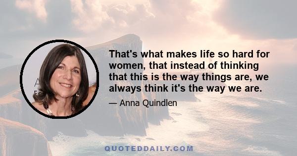 That's what makes life so hard for women, that instead of thinking that this is the way things are, we always think it's the way we are.