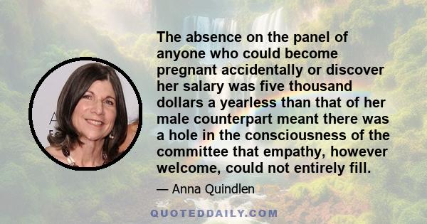 The absence on the panel of anyone who could become pregnant accidentally or discover her salary was five thousand dollars a yearless than that of her male counterpart meant there was a hole in the consciousness of the