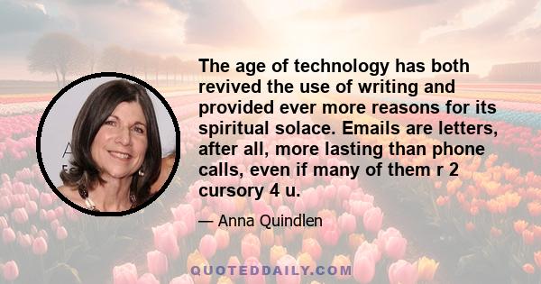 The age of technology has both revived the use of writing and provided ever more reasons for its spiritual solace. Emails are letters, after all, more lasting than phone calls, even if many of them r 2 cursory 4 u.