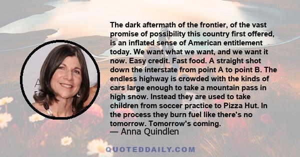 The dark aftermath of the frontier, of the vast promise of possibility this country first offered, is an inflated sense of American entitlement today. We want what we want, and we want it now. Easy credit. Fast food. A