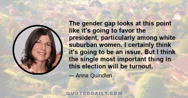 The gender gap looks at this point like it's going to favor the president, particularly among white suburban women. I certainly think it's going to be an issue. But I think the single most important thing in this