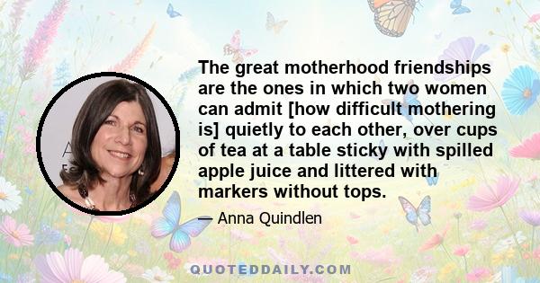 The great motherhood friendships are the ones in which two women can admit [how difficult mothering is] quietly to each other, over cups of tea at a table sticky with spilled apple juice and littered with markers