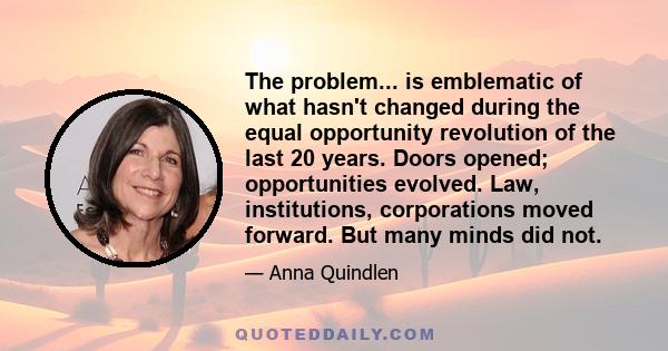 The problem... is emblematic of what hasn't changed during the equal opportunity revolution of the last 20 years. Doors opened; opportunities evolved. Law, institutions, corporations moved forward. But many minds did