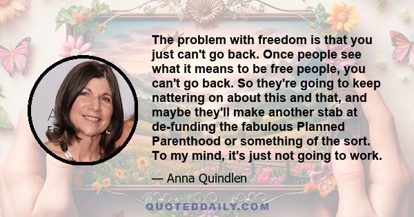 The problem with freedom is that you just can't go back. Once people see what it means to be free people, you can't go back. So they're going to keep nattering on about this and that, and maybe they'll make another stab 