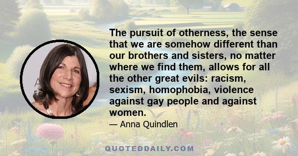 The pursuit of otherness, the sense that we are somehow different than our brothers and sisters, no matter where we find them, allows for all the other great evils: racism, sexism, homophobia, violence against gay