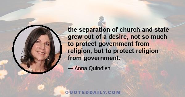 the separation of church and state grew out of a desire, not so much to protect government from religion, but to protect religion from government.