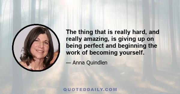 The thing that is really hard, and really amazing, is giving up on being perfect and beginning the work of becoming yourself.