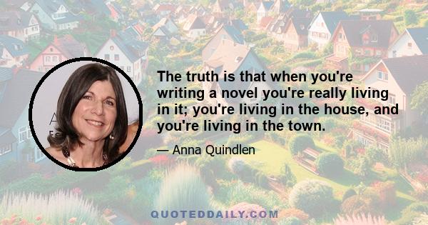 The truth is that when you're writing a novel you're really living in it; you're living in the house, and you're living in the town.