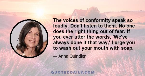 The voices of conformity speak so loudly. Don't listen to them. No one does the right thing out of fear. If you ever utter the words, 'We've always done it that way,' I urge you to wash out your mouth with soap.