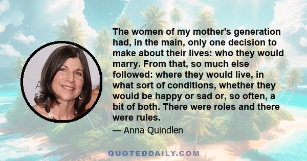 The women of my mother's generation had, in the main, only one decision to make about their lives: who they would marry. From that, so much else followed: where they would live, in what sort of conditions, whether they