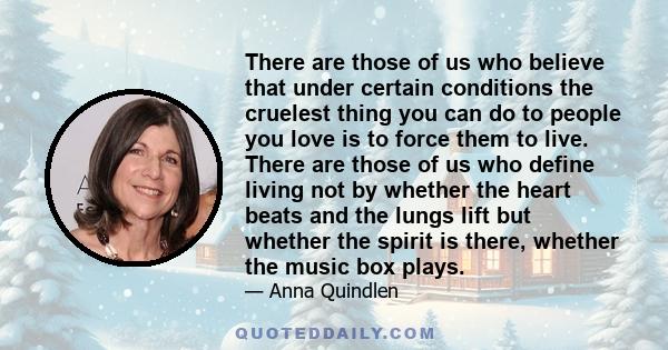 There are those of us who believe that under certain conditions the cruelest thing you can do to people you love is to force them to live. There are those of us who define living not by whether the heart beats and the