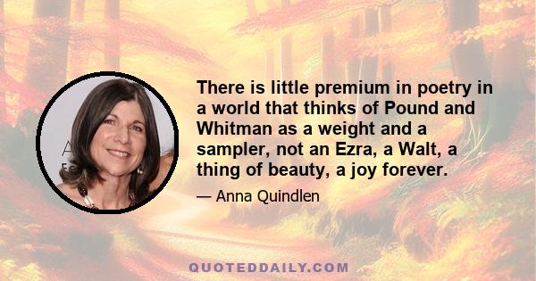 There is little premium in poetry in a world that thinks of Pound and Whitman as a weight and a sampler, not an Ezra, a Walt, a thing of beauty, a joy forever.