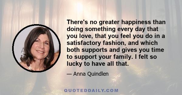 There's no greater happiness than doing something every day that you love, that you feel you do in a satisfactory fashion, and which both supports and gives you time to support your family. I felt so lucky to have all