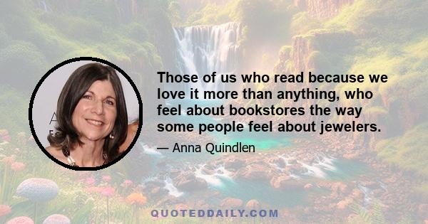 Those of us who read because we love it more than anything, who feel about bookstores the way some people feel about jewelers.