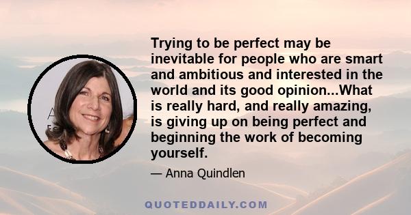 Trying to be perfect may be inevitable for people who are smart and ambitious and interested in the world and its good opinion...What is really hard, and really amazing, is giving up on being perfect and beginning the