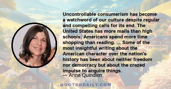 Uncontrollable consumerism has become a watchword of our culture despite regular and compelling calls for its end. The United States has more malls than high schools; Americans spend more time shopping than reading. ... 