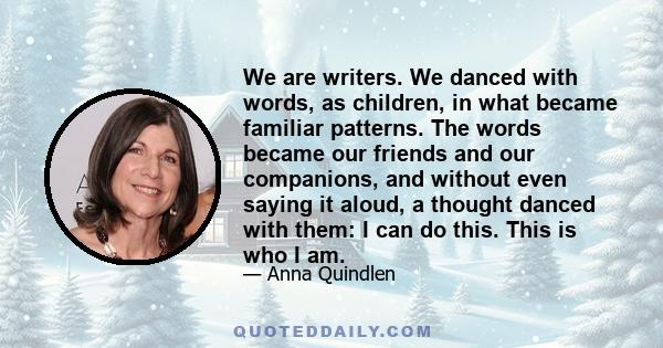 We are writers. We danced with words, as children, in what became familiar patterns. The words became our friends and our companions, and without even saying it aloud, a thought danced with them: I can do this. This is