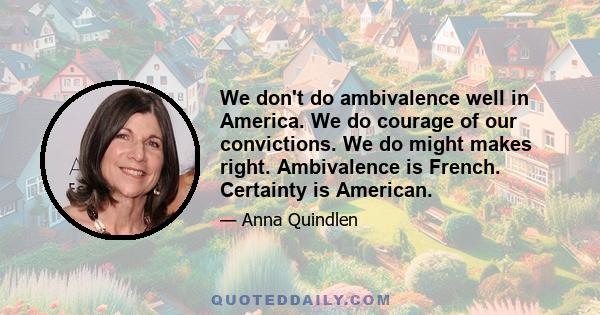 We don't do ambivalence well in America. We do courage of our convictions. We do might makes right. Ambivalence is French. Certainty is American.