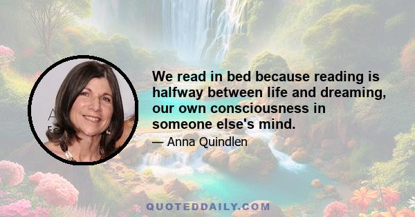 We read in bed because reading is halfway between life and dreaming, our own consciousness in someone else's mind.