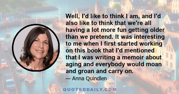 Well, I'd like to think I am, and I'd also like to think that we're all having a lot more fun getting older than we pretend. It was interesting to me when I first started working on this book that I'd mentioned that I