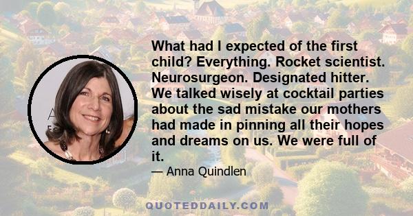 What had I expected of the first child? Everything. Rocket scientist. Neurosurgeon. Designated hitter. We talked wisely at cocktail parties about the sad mistake our mothers had made in pinning all their hopes and