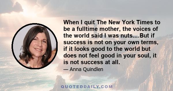 When I quit The New York Times to be a fulltime mother, the voices of the world said I was nuts....But if success is not on your own terms, if it looks good to the world but does not feel good in your soul, it is not