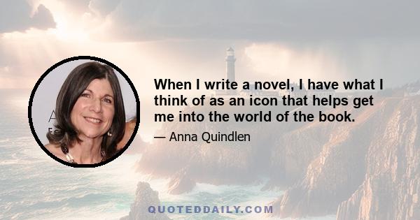 When I write a novel, I have what I think of as an icon that helps get me into the world of the book.